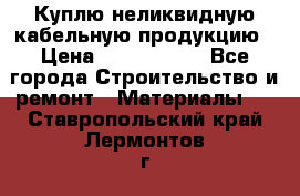 Куплю неликвидную кабельную продукцию › Цена ­ 1 900 000 - Все города Строительство и ремонт » Материалы   . Ставропольский край,Лермонтов г.